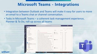 WithumSmith+Brown, PC | BE IN A POSITION OF STRENGTH
17
SM
010101010101010101010101010100101010101010101010101100111101010110001111100000000000000000000000
000000011111011011011010101010101010101010101010100101010101010101010101100111101010110001111100
000000000000000000000000000011111011011011101010101010101010101010101001010101010101010101011001
111010101100011111000000000000000000000000000000111110110110110101010101010101010101010101001010
101010101010101011001111010101100011111000000000000000000000000000000111110110110110101010101010
101010101010101001010101010101010101011001111010101100011111000000000000000000000000000000111110
110110110101010101010101010101010101001010101010101010101011001111010101100011111000000000000000
00000000000000011111011011011
Microsoft Teams - Integrations
• Integration between Outlook and Teams will make it easy for users to move
an email to a Teams chat or channel conversation.
• Tasks in Microsoft Teams – a coherent task management experience,
Planner & To Do, roll-up across all teams
 