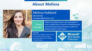 WithumSmith+Brown, PC | BE IN A POSITION OF STRENGTH
3
SM
About Melissa
Melissa Hubbard
@melihubb
mhubbard@withum.com
Project
Manager
Digital workplace expert who specializes in
team collaboration as well as simplifying and
automating business processes. Author of
Mastering Microsoft Teams.
Fun Fact:
Melissa is a toddler and cat mom.
In her spare time she enjoys
training in Muay Thai, running,
and gardening.
 
