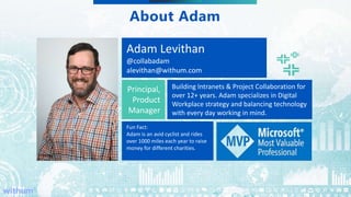 WithumSmith+Brown, PC | BE IN A POSITION OF STRENGTH
4
SM
About Adam
Adam Levithan
@collabadam
alevithan@withum.com
Principal,
Product
Manager
Building Intranets & Project Collaboration for
over 12+ years. Adam specializes in Digital
Workplace strategy and balancing technology
with every day working in mind.
Fun Fact:
Adam is an avid cyclist and rides
over 1000 miles each year to raise
money for different charities.
 
