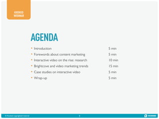 KIOSKED
WEBINAR

AGENDA
•  Introduction
•  Forewords about content marketing
•  Interactive video on the rise: research
•  Brightcove and video marketing trends
•  Case studies on interactive video
•  Wrap-up

© Kiosked copyrighted material!

3

5 min
5 min
10 min
15 min
5 min
5 min

 