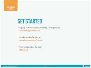 INTERACTIVE
VIDEO

GET STARTED
•  Sign-up to Kiosked’s newsletter by sending mail to:
int-comms@kiosked.com

•  Like Kiosked in Facebook:
www.facebook.com/kiosked

•  Follow Kiosked on Twitter:
@Kiosked

© Kiosked copyrighted material!

31

 