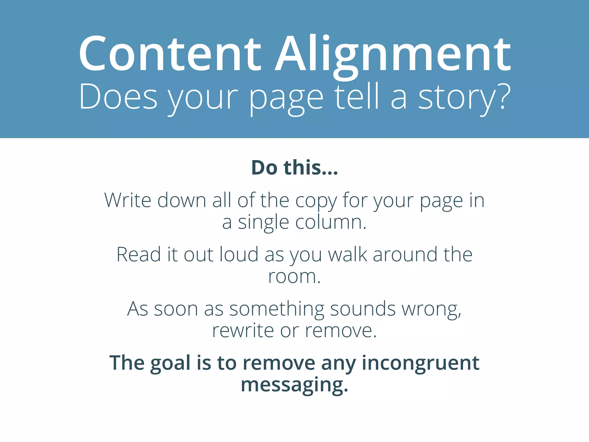 Content Alignment
Does your page tell a story?
Do this…
Write down all of the copy for your page in
a single column.
Read it out loud as you walk around the
room.
As soon as something sounds wrong,
rewrite or remove.
The goal is to remove any incongruent
messaging.
 