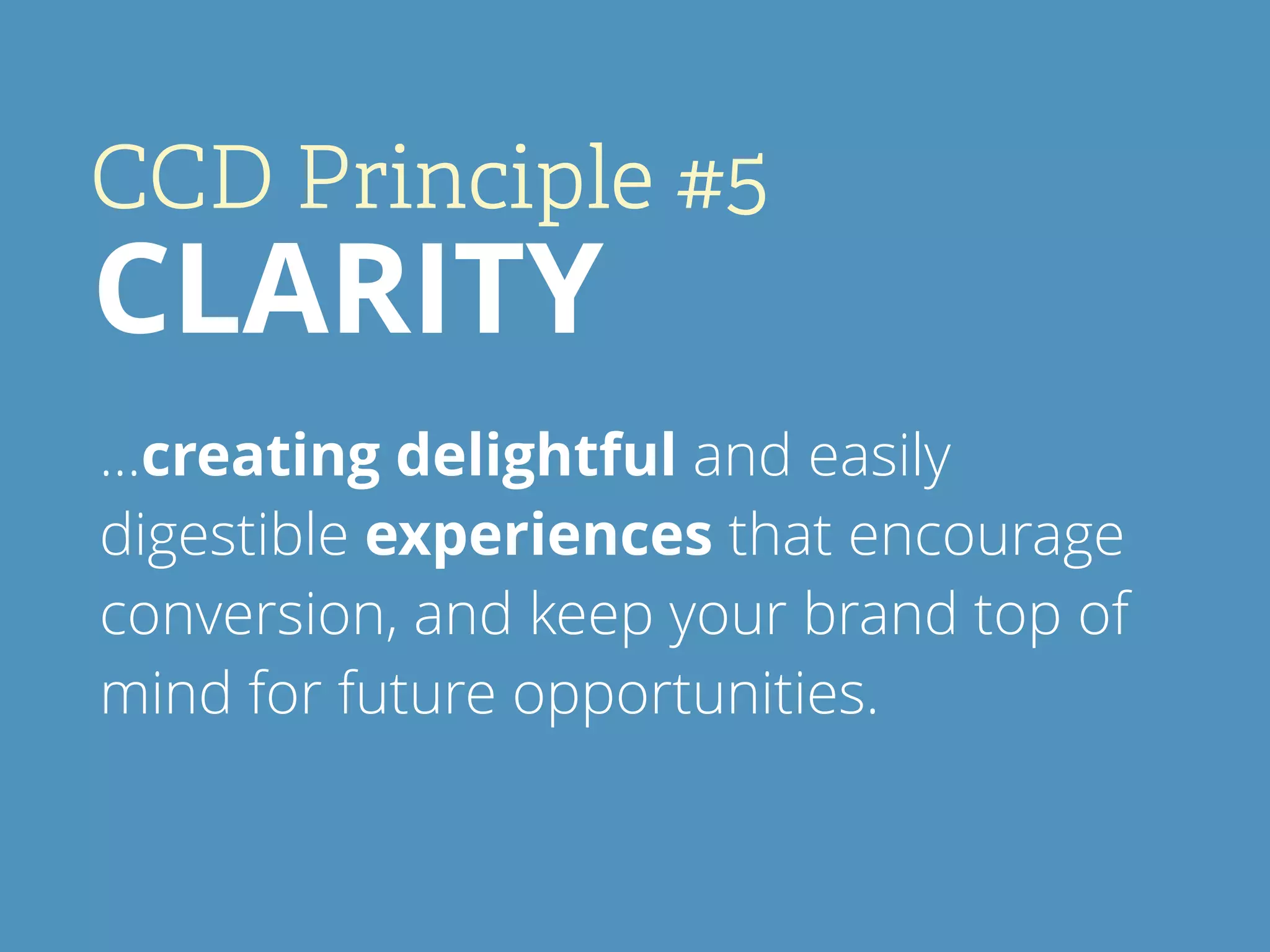 CCD Principle #5
CLARITY
…creating delightful and easily
digestible experiences that encourage
conversion, and keep your brand top of
mind for future opportunities.
 