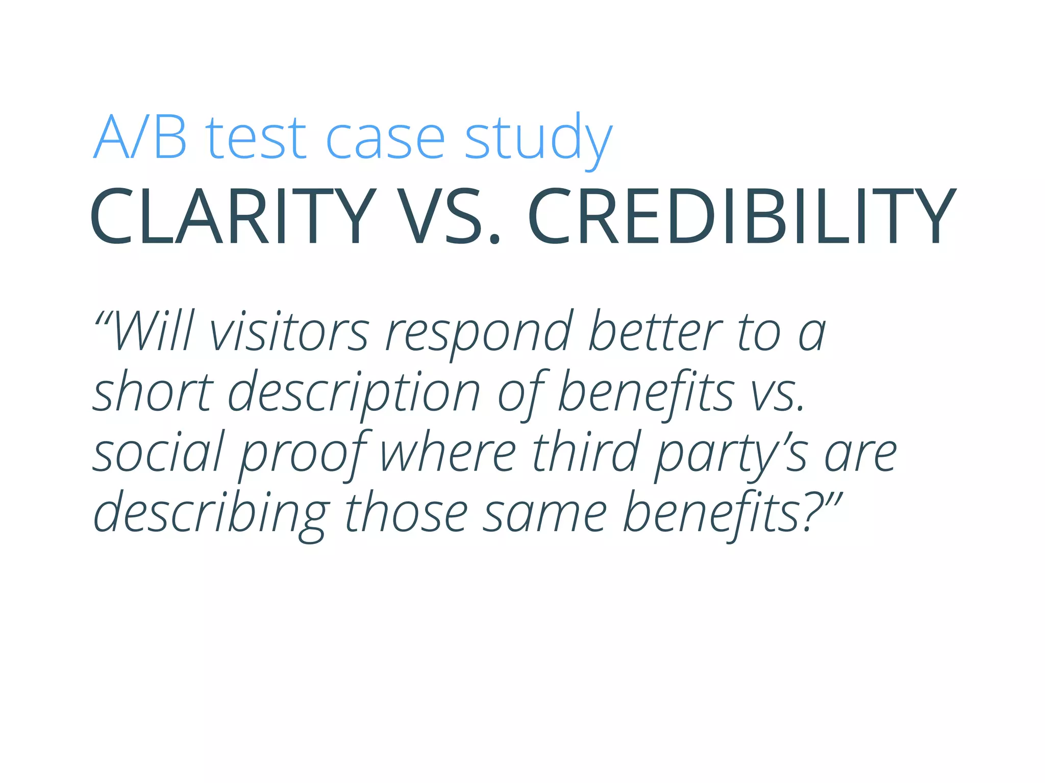 “Will visitors respond better to a
short description of beneﬁts vs.
social proof where third party’s are
describing those same beneﬁts?”
CLARITY VS. CREDIBILITY
A/B test case study
 