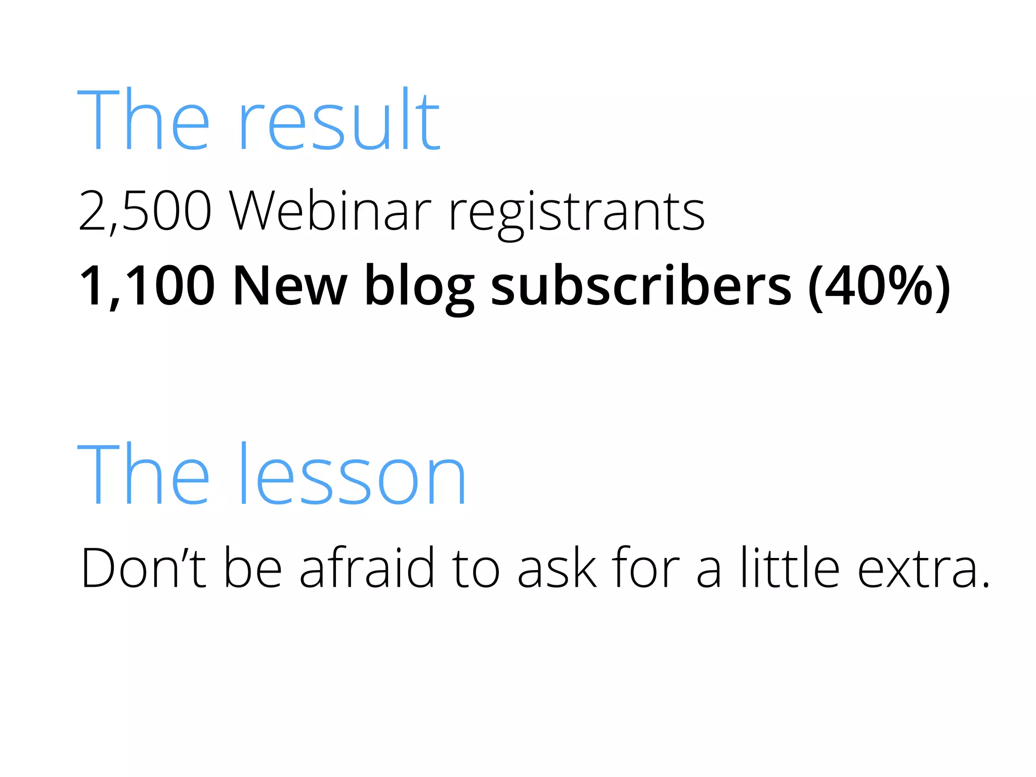 The result
2,500 Webinar registrants
1,100 New blog subscribers (40%)
The lesson
Don’t be afraid to ask for a little extra.
 