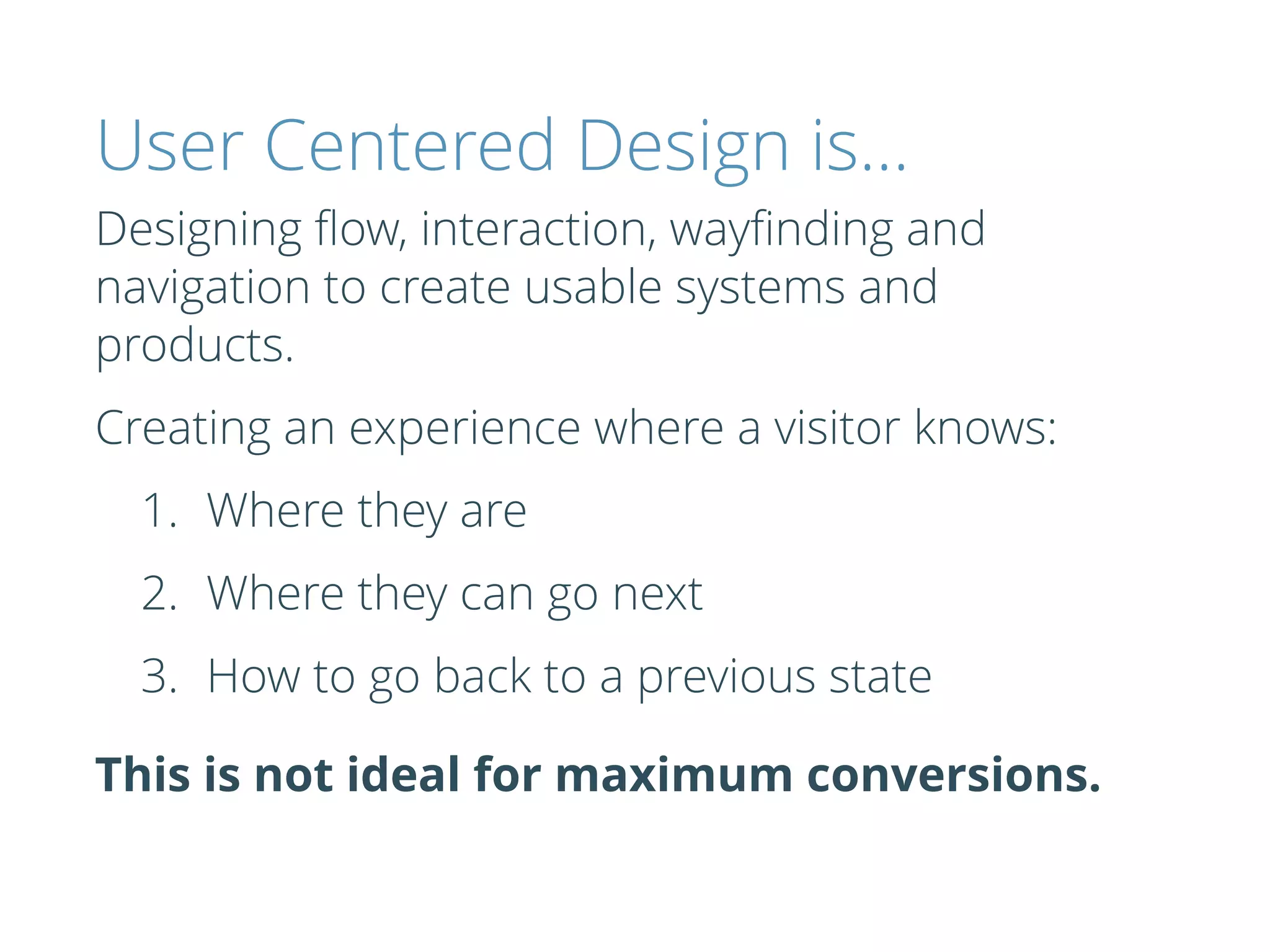 User Centered Design is…
Designing ﬂow, interaction, wayﬁnding and
navigation to create usable systems and
products.
Creating an experience where a visitor knows:
1. Where they are
2. Where they can go next
3. How to go back to a previous state
This is not ideal for maximum conversions.
 