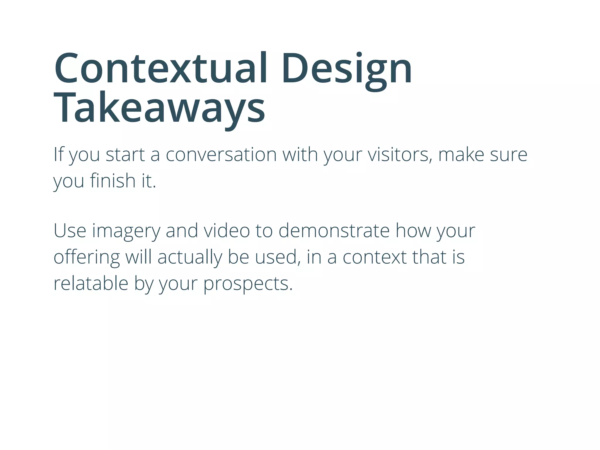 Contextual Design
Takeaways
If you start a conversation with your visitors, make sure
you ﬁnish it.
Use imagery and video to demonstrate how your
oﬀering will actually be used, in a context that is
relatable by your prospects.
 