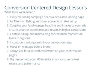 Conversion Centered Design Lessons
What have we learned?
1. Every marketing campaign needs a dedicated landing page
2. As Attention Ratio goes down, conversion rates go up
3. Coupling your landing page headline and images to your ads
creates a better experience and results in higher conversions
4. Context is king, and maintaining conversation momentum
leads to big wins
5. Incongruent writing can kill your conversion rates
6. Focus on message before brand
7. Always ask for a second conversion on your conﬁrmation
pages
8. Dig deeper into your KISSmetrics analytics to verify test
results and performance
 