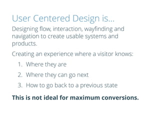 User Centered Design is…
Designing ﬂow, interaction, wayﬁnding and
navigation to create usable systems and
products.
Creating an experience where a visitor knows:
1. Where they are
2. Where they can go next
3. How to go back to a previous state
This is not ideal for maximum conversions.
 