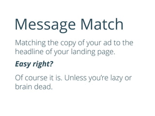 Matching the copy of your ad to the
headline of your landing page.
Easy right?
Of course it is. Unless you’re lazy or
brain dead.
Message Match
 