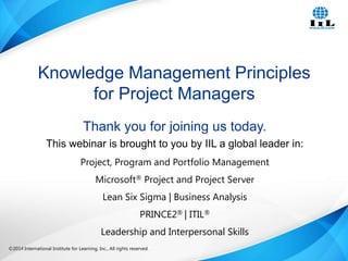 Knowledge Management Principles
for Project Managers
Thank you for joining us today.
This webinar is brought to you by IIL a global leader in:
Project, Program and Portfolio Management
Microsoft® Project and Project Server
Lean Six Sigma | Business Analysis
PRINCE2® | ITIL®
Leadership and Interpersonal Skills
©2014 International Institute for Learning, Inc., All rights reserved.

Intelligence, Integrity and Innovation

1

 
