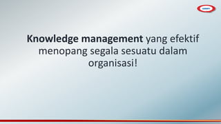 Knowledge management yang efektif
menopang segala sesuatu dalam
organisasi!
 