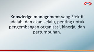 Knowledge management yang Efektif
adalah, dan akan selalu, penting untuk
pengembangan organisasi, kinerja, dan
pertumbuhan.
 