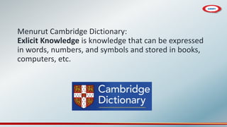 Menurut Cambridge Dictionary:
Exlicit Knowledge is knowledge that can be expressed
in words, numbers, and symbols and stored in books,
computers, etc.
 