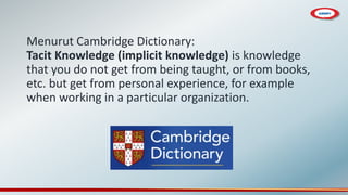 Menurut Cambridge Dictionary:
Tacit Knowledge (implicit knowledge) is knowledge
that you do not get from being taught, or from books,
etc. but get from personal experience, for example
when working in a particular organization.
 