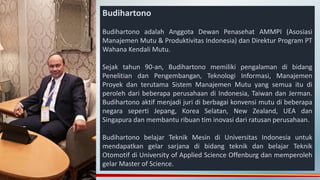 Budihartono
Budihartono adalah Anggota Dewan Penasehat AMMPI (Asosiasi
Manajemen Mutu & Produktivitas Indonesia) dan Direktur Program PT
Wahana Kendali Mutu.
Sejak tahun 90-an, Budihartono memiliki pengalaman di bidang
Penelitian dan Pengembangan, Teknologi Informasi, Manajemen
Proyek dan terutama Sistem Manajemen Mutu yang semua itu di
peroleh dari beberapa perusahaan di Indonesia, Taiwan dan Jerman.
Budihartono aktif menjadi juri di berbagai konvensi mutu di beberapa
negara seperti Jepang, Korea Selatan, New Zealand, UEA dan
Singapura dan membantu ribuan tim inovasi dari ratusan perusahaan.
Budihartono belajar Teknik Mesin di Universitas Indonesia untuk
mendapatkan gelar sarjana di bidang teknik dan belajar Teknik
Otomotif di University of Applied Science Offenburg dan memperoleh
gelar Master of Science.
 