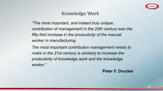 25
Knowledge Work
“The most important, and indeed truly unique,
contribution of management in the 20th century was the
fifty-fold increase in the productivity of the manual
worker in manufacturing.
The most important contribution management needs to
make in the 21st century is similarly to increase the
productivity of knowledge work and the knowledge
worker.”
Peter F. Drucker
 