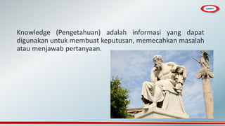 Knowledge (Pengetahuan) adalah informasi yang dapat
digunakan untuk membuat keputusan, memecahkan masalah
atau menjawab pertanyaan.
 