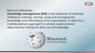 Menurut Wikipedia:
Knowledge management (KM) is the collection of methods
relating to creating, sharing, using and managing the
knowledge and information of an organization. It refers to a
multidisciplinary approach to achieve organisational
objectives by making the best use of knowledge.
 