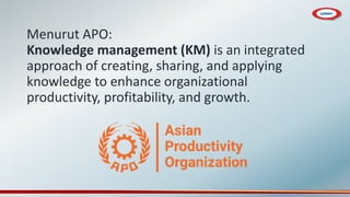 Menurut APO:
Knowledge management (KM) is an integrated
approach of creating, sharing, and applying
knowledge to enhance organizational
productivity, profitability, and growth.
 