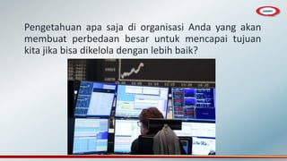 Pengetahuan apa saja di organisasi Anda yang akan
membuat perbedaan besar untuk mencapai tujuan
kita jika bisa dikelola dengan lebih baik?
 