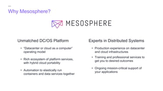Why Mesosphere?
Experts in Distributed SystemsUnmatched DC/OS Platform
• “Datacenter or cloud as a computer”
operating model
• Rich ecosystem of platform services,
with hybrid cloud portability
• Automation to elastically run
containers and data services together
• Production experience on datacenter
and cloud infrastructures
• Training and professional services to
get you to desired outcomes
• Ongoing mission-critical support of
your applications
 