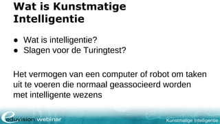 Kunstmatige Intelligentie
Wat is Kunstmatige
Intelligentie
● Wat is intelligentie?
● Slagen voor de Turingtest?
Het vermogen van een computer of robot om taken
uit te voeren die normaal geassocieerd worden
met intelligente wezens
 