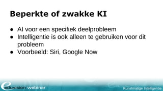 Kunstmatige Intelligentie
Beperkte of zwakke KI
● AI voor een specifiek deelprobleem
● Intelligentie is ook alleen te gebruiken voor dit
probleem
● Voorbeeld: Siri, Google Now
 
