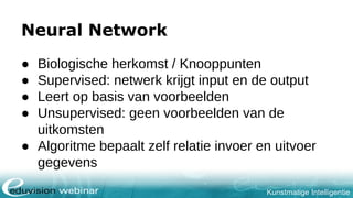 Kunstmatige Intelligentie
Neural Network
● Biologische herkomst / Knooppunten
● Supervised: netwerk krijgt input en de output
● Leert op basis van voorbeelden
● Unsupervised: geen voorbeelden van de
uitkomsten
● Algoritme bepaalt zelf relatie invoer en uitvoer
gegevens
 