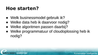 Kunstmatige Intelligentie
Hoe starten?
● Welk businessmodel gebruik ik?
● Welke data heb ik daarvoor nodig?
● Welke algoritmen passen daarbij?
● Welke programmatuur of cloudoplossing heb ik
nodig?
 