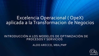 Excelencia Operacional ( OpeX)
aplicada a la Transformacion de Negocios
INTRODUCCIÓN A LOS MODELOS DE OPTIMIZACIÓN DE
PROCESOS Y SERVICIOS
ALDO ARECCO, MBA,PMP
 