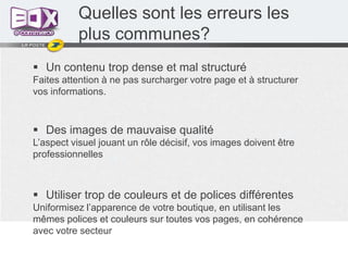 Quelles sont les erreurs les
plus communes?
 Un contenu trop dense et mal structuré
Faites attention à ne pas surcharger votre page et à structurer
vos informations.

 Des images de mauvaise qualité
L’aspect visuel jouant un rôle décisif, vos images doivent être
professionnelles

 Utiliser trop de couleurs et de polices différentes
Uniformisez l’apparence de votre boutique, en utilisant les
mêmes polices et couleurs sur toutes vos pages, en cohérence
avec votre secteur

 