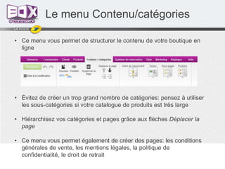 Le menu Contenu/catégories
• Ce menu vous permet de structurer le contenu de votre boutique en
ligne

• Évitez de créer un trop grand nombre de catégories: pensez à utiliser
les sous-catégories si votre catalogue de produits est très large
• Hiérarchisez vos catégories et pages grâce aux flèches Déplacer la
page
• Ce menu vous permet également de créer des pages: les conditions
générales de vente, les mentions légales, la politique de
confidentialité, le droit de retrait

 