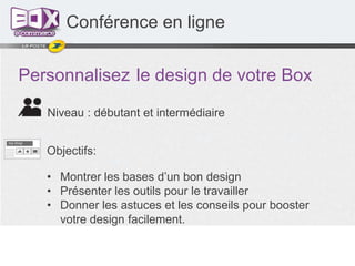 Conférence en ligne
Personnalisez le design de votre Box
Niveau : débutant et intermédiaire
Objectifs:
• Montrer les bases d’un bon design
• Présenter les outils pour le travailler
• Donner les astuces et les conseils pour booster
votre design facilement.

 