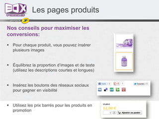 Les pages produits
Nos conseils pour maximiser les
conversions:
 Pour chaque produit, vous pouvez insérer
plusieurs images
 Équilibrez la proportion d’images et de texte
(utilisez les descriptions courtes et longues)

 Insérez les boutons des réseaux sociaux
pour gagner en visibilité

 Utilisez les prix barrés pour les produits en
promotion

 