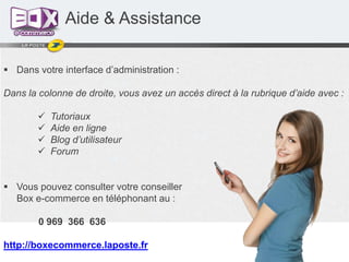 Aide & Assistance
 Dans votre interface d’administration :
Dans la colonne de droite, vous avez un accès direct à la rubrique d’aide avec :





Tutoriaux
Aide en ligne
Blog d’utilisateur
Forum

 Vous pouvez consulter votre conseiller
Box e-commerce en téléphonant au :

0 969 366 636
http://boxecommerce.laposte.fr

 