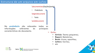 Estrutura de um arquivo em LaTex
No preâmbulo são colocadas todas as
informações referentes às principais
características do documento.
• Estilo:
• Article: Textos pequenos;
• Report: Relatórios;
• Book: Livros, apostilas;
• Letters: Cartas;
• etc
 