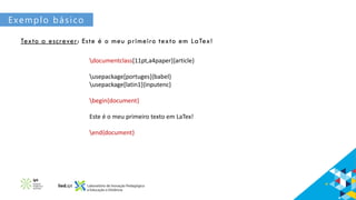 Exemplo básico
Texto a escrever: Este é o meu primeiro texto em LaTex!
documentclass[11pt,a4paper]{article}
usepackage[portuges]{babel}
usepackage[latin1]{inputenc}
begin{document}
Este é o meu primeiro texto em LaTex!
end{document}
 
