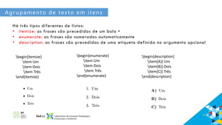 Agrupamento de texto em itens
Há três tipos diferentes de listas:
• itemize: as frases são precedidas de um bola •
• enumerate: as frases são numeradas automaticamente
• description: as frases são precedidas de uma etiqueta definida no argumento opcional
begin{itemize}
item Um
item Dois
item Três
end{itemize}
begin{enumerate}
item Um
item Dois
item Três
end{enumerate}
begin{description}
item[A)] Um
item[B)] Dois
item[C)] Três
end{description}
 