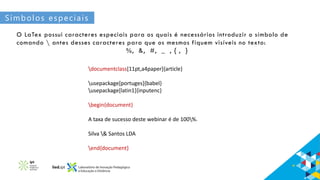 Símbolos especiais
O LaTex possui caracteres especiais para os quais é necessários introduzir o símbolo de
comando  antes desses caracteres para que os mesmos fiquem visíveis no texto:
%, &, #, _ , { , }
documentclass[11pt,a4paper]{article}
usepackage[portuges]{babel}
usepackage[latin1]{inputenc}
begin{document}
A taxa de sucesso deste webinar é de 100%.
Silva & Santos LDA
end{document}
 