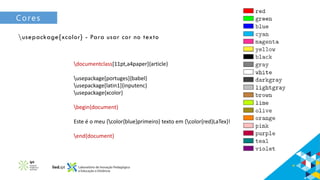 Cores
usepackage{xcolor} - Para usar cor no texto
documentclass[11pt,a4paper]{article}
usepackage[portuges]{babel}
usepackage[latin1]{inputenc}
usepackage{xcolor}
begin{document}
Este é o meu {color{blue}primeiro} texto em {color{red}LaTex}!
end{document}
 