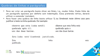 Quebras de linhas e parágrafos
• Para ser criar um parágrafo basta clicar em Enter, i.e., mudar linha. Cada linha de
um parágrafo aparece por defeito com indentação. Caso pretenda retirar, deverá
utilizar o comando noindent.
• Para fazer uma quebra de linha basta utilizar  ou linebreak neste último caso para
justificar o texto na linha quebrada. Por exemplo:
 