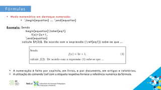 Fórmulas
• Modo matemático em destaque numerado:
• begin{equation} … end{equation}
Exemplo: Sendo
begin{equation}label{eq1}
f(x)=2x+1,
end{equation}
calcule $f(2)$. De acordo com a expressão (ref{eq1}) sabe-se que ...
• A numeração é feita por capítulo, em livros, e por documento, em artigos e relatórios;
• A utilização do comando ref com a etiqueta respetiva fornece a referência numérica da fórmula.
 