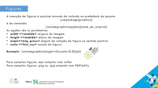 Figuras
A inserção de figuras é possível através da inclusão no preâmbulo do pacote:
usepackage{graphicx}
e do comando:
includegraphics[opções]{nome_do_arquivo}
As opções são os parâmetros:
• width =<medida> largura da imagem
• height =<medida> altura da imagem
• angle=<ang_graus> ângulo de rotação da figura no sentido positivo
• scale =<fact_esc> escala da figura.
Exemplo: includegraphics[angle=45,scale=0.5]{ipt}
Para compilar figuras .eps compilar com LaTex
Para compilar figuras .png ou .jpg compilat com PDFTeXify
 