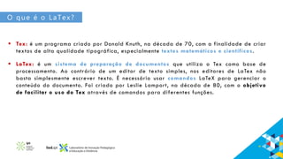 O que é o LaTex?
 Tex: é um programa criado por Donald Knuth, na década de 70, com a finalidade de criar
textos de alta qualidade tipográfica, especialmente textos matemáticos e científicos.
 LaTex: é um sistema de preparação de documentos que utiliza o Tex como base de
processamento. Ao contrário de um editor de texto simples, nos editores de LaTex não
basta simplesmente escrever texto. É necessário usar comandos LaTeX para gerenciar o
conteúdo do documento. Foi criado por Leslie Lamport, na década de 80, com o objetivo
de facilitar o uso do Tex através de comandos para diferentes funções.
 