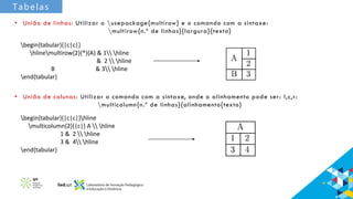 Tabelas
• União de linhas: Utilizar o usepackage{multirow} e o comando com a sintaxe:
multirow{n.º de linhas}{largura}{texto}
begin{tabular}{|c|c|}
hlinemultirow{2}{*}{A} & 1 hline
& 2  hline
B & 3 hline
end{tabular}
• União de colunas: Utilizar o comando com a sintaxe, onde o alinhamento pode ser: l,c,r:
multicolumn{n.º de linhas}{alinhamento{texto}
begin{tabular}{|c|c|}hline
multicolumn{2}{|c|} A  hline
1 & 2  hline
3 & 4 hline
end{tabular}
 