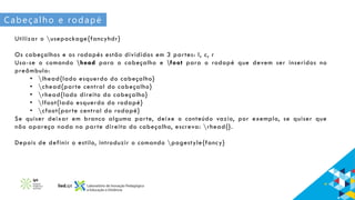 Cabeçalho e rodapé
Utilizar o usepackage{fancyhdr}
Os cabeçalhos e os rodapés estão divididos em 3 partes: l, c, r
Usa-se o comando head para o cabeçalho e foot para o rodapé que devem ser inseridos no
preâmbulo:
• lhead{lado esquerdo do cabeçalho}
• chead{parte central do cabeçalho}
• rhead{lado direito do cabeçalho}
• lfoot{lado esquerdo do rodapé}
• cfoot{parte central do rodapé}
Se quiser deixar em branco alguma parte, deixe o conteúdo vazio, por exemplo, se quiser que
não apareça nada na parte direita do cabeçalho, escreva: rhead{}.
Depois de definir o estilo, introduzir o comando pagestyle{fancy}
 