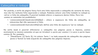 Cabeçalho e rodapé
Por padrão, o estilo de página fancy fará uma linha separando o cabeçalho do restante do texto,
mas não faz nenhuma linha separando o rodapé. Podemos colocar uma linha também no rodapé ou
retirar a linha do cabeçalho. É possível também alterar a espessura destas linhas. Para isto
usamos os comandos (no preâmbulo):
• renewcommand{headrulewidth}{0pt} : altera a espessura da linha do cabeçalho, se
colocarmos 0pt não aparecerá a linha.
• renewcommand{footrulewidth}{1pt}: define uma linha de espessura 1pt no rodapé.
No estilo book é possível diferenciar o cabeçalho nas páginas pares e ímpares, usamos
exatamente os mesmos comandos só que ao introduzir a parte par usamos [ ] e para a parte ímpar
usamos {}. Por exemplo,
• lhead[Texto 1]{ Texto 2}, irá colocar Texto 1 no lado esquerdo do cabeçalho das páginas
pares e Texto2 no lado esquerdo do cabeçalho das páginas ímpares.
 