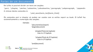Partes de um documento
Em LaTex é possível dividir um texto em secções:
part, chapter, section, subsection, subsubsection, paragraph, subparagraph, appendix
A sintaxe destes comandos é:
cmd_sescc[texto_toc]{texto_título}
Os comandos part e chapter só podem ser usados com os estilos report ou book. O LaTeX faz
automaticamente o numeração das secções.
Exemplo:
documentclass{report}
begin{document}
chapter{Título do Capítulo}
Este é o 1º Capítulo
chapter{Título do 2º Capítulo}
Este é o 2º Capítulo
end{document}
 