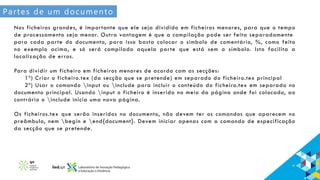 Partes de um documento
Nos ficheiros grandes, é importante que ele seja dividido em ficheiros menores, para que o tempo
de processamento seja menor. Outra vantagem é que a compilação pode ser feita separadamente
para cada parte do documento, para isso basta colocar o símbolo de comentário, %, como feito
no exemplo acima, e só será compilado aquela parte que está sem o símbolo. Isto facilita a
localização de erros.
Para dividir um ficheiro em ficheiros menores de acordo com as secções:
1º) Criar o ficheiro.tex (da secção que se pretende) em separado do ficheiro.tex principal
2º) Usar o comando input ou include para incluir o conteúdo do ficheiro.tex em separado no
documento principal. Usando input o ficheiro é inserido no meio da página onde foi colocado, ao
contrário o include inicia uma nova página.
Os ficheiros.tex que serão inseridos no documento, não devem ter os comandos que aparecem no
preâmbulo, nem begin e end{document}. Devem iniciar apenas com a comando de especificação
da secção que se pretende.
 